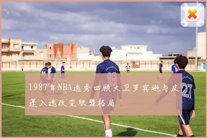 1987年NBA选秀回顾大卫罗宾逊与皮蓬入选改变联盟格局