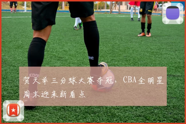 贺天举三分球大赛夺冠，CBA全明星周末迎来新看点