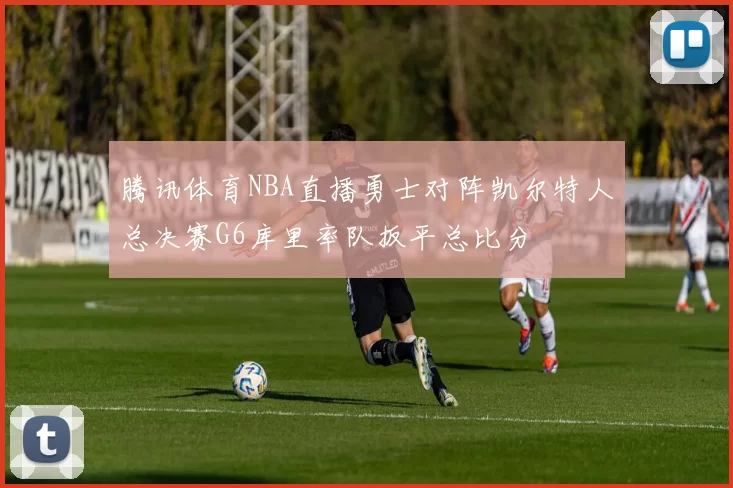 腾讯体育NBA直播勇士对阵凯尔特人总决赛G6库里率队扳平总比分