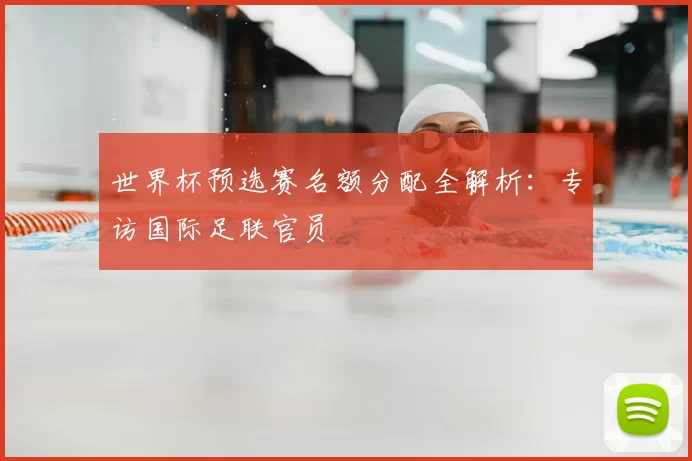 世界杯预选赛名额分配全解析：专访国际足联官员