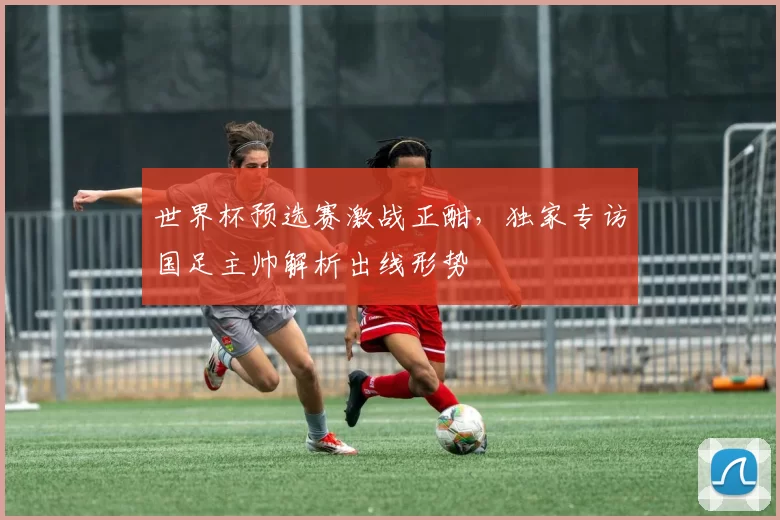 世界杯预选赛激战正酣，独家专访国足主帅解析出线形势