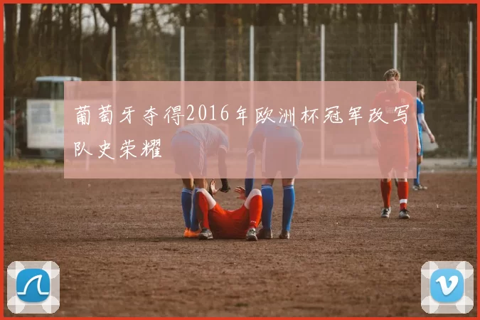 葡萄牙夺得2016年欧洲杯冠军改写队史荣耀
