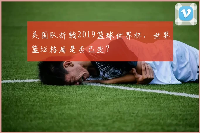 美国队折戟2019篮球世界杯，世界篮坛格局是否已变？