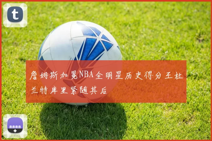 詹姆斯加冕NBA全明星历史得分王杜兰特库里紧随其后