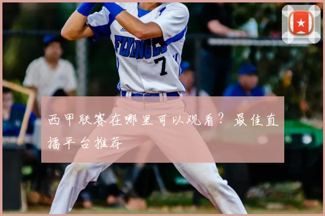 西甲联赛在哪里可以观看？最佳直播平台推荐
