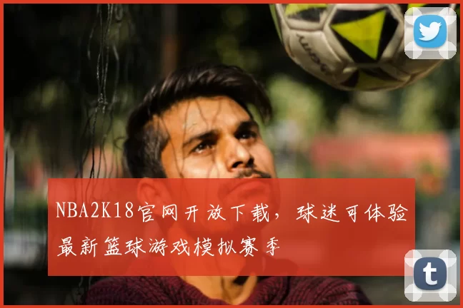 NBA2K18官网开放下载，球迷可体验最新篮球游戏模拟赛季