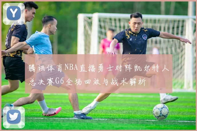 腾讯体育NBA直播勇士对阵凯尔特人总决赛G6全场回放与战术解析