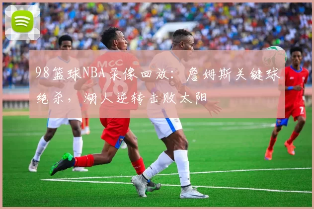 98篮球NBA录像回放：詹姆斯关键球绝杀，湖人逆转击败太阳