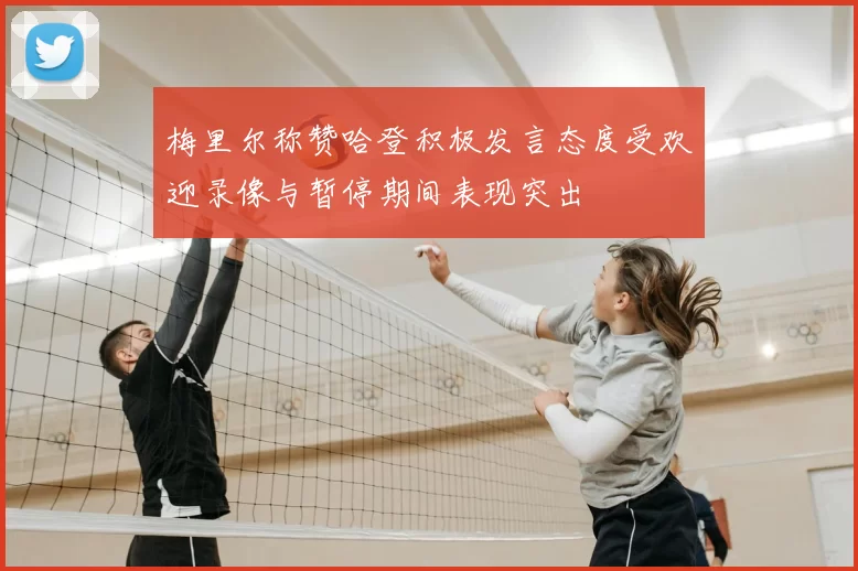 梅里尔称赞哈登积极发言态度受欢迎录像与暂停期间表现突出
