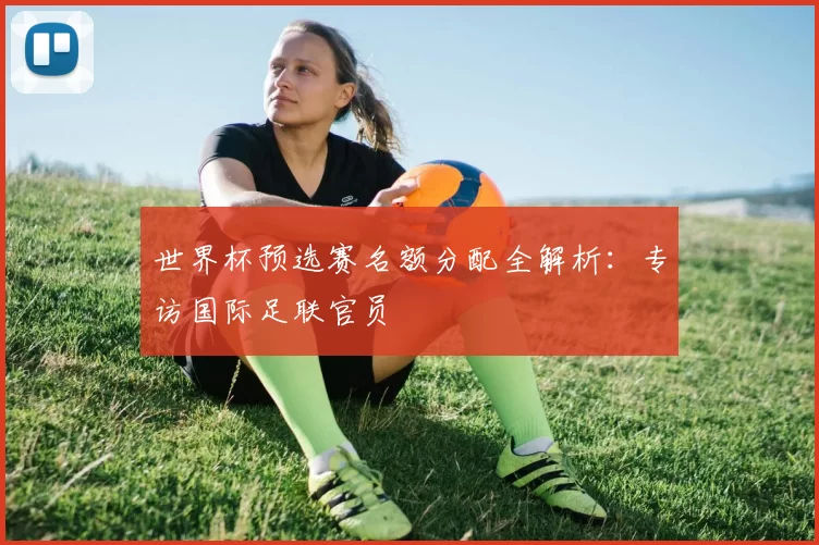 世界杯预选赛名额分配全解析：专访国际足联官员