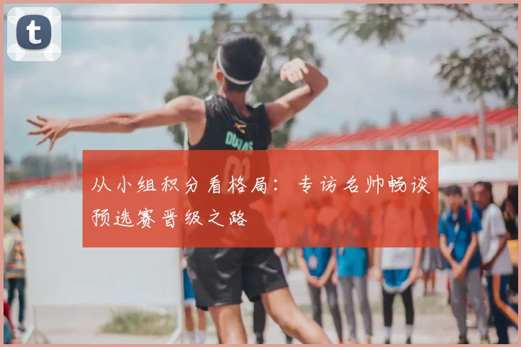 从小组积分看格局：专访名帅畅谈预选赛晋级之路