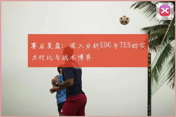 赛后复盘：深入分析EDG与TES的实力对比与战术博弈
