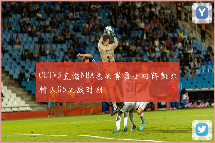 CCTV5直播NBA总决赛勇士对阵凯尔特人G6决战时刻