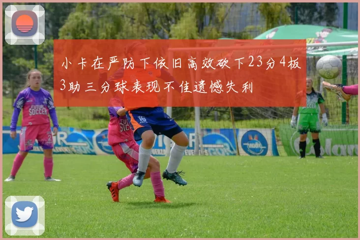 小卡在严防下依旧高效砍下23分4板3助三分球表现不佳遗憾失利